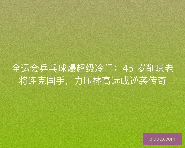 全运会乒乓球爆超级冷门：45 岁削球老将连克国手，力压林高远成逆袭传奇