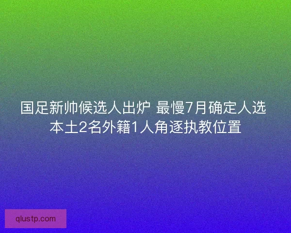 国足新帅候选人出炉 最慢7月确定人选 本土2名外籍1人角逐执教位置