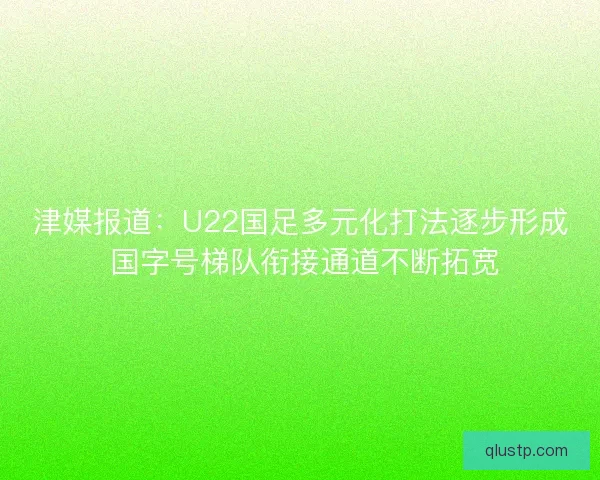 津媒报道：U22国足多元化打法逐步形成 国字号梯队衔接通道不断拓宽