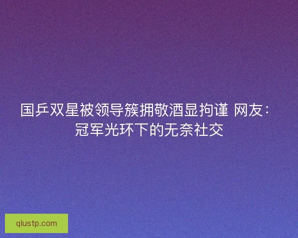 国乒双星被领导簇拥敬酒显拘谨 网友：冠军光环下的无奈社交