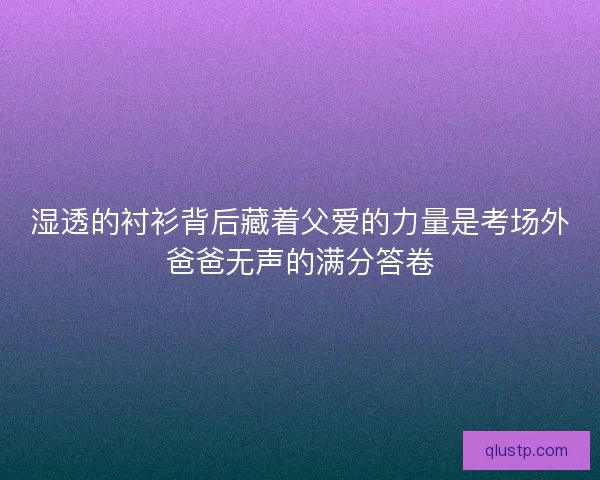 湿透的衬衫背后藏着父爱的力量是考场外爸爸无声的满分答卷