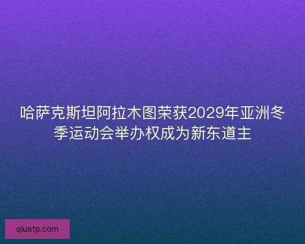 哈萨克斯坦阿拉木图荣获2029年亚洲冬季运动会举办权成为新东道主 哈萨克斯坦阿拉木图荣获2029年亚洲冬季运动会举办权成为新东道主
