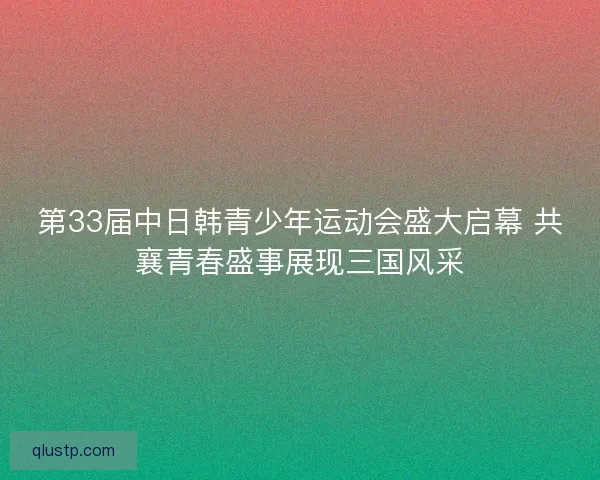 第33届中日韩青少年运动会盛大启幕 共襄青春盛事展现三国风采