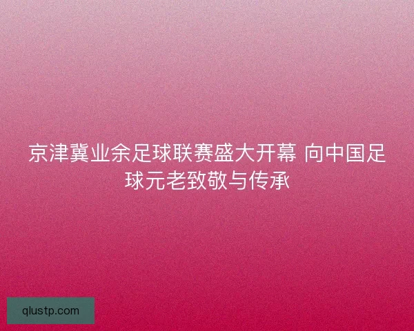 京津冀业余足球联赛盛大开幕 向中国足球元老致敬与传承