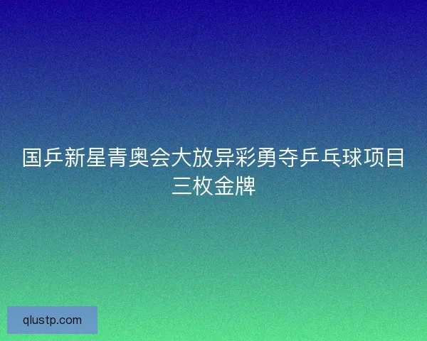 国乒新星青奥会大放异彩勇夺乒乓球项目三枚金牌