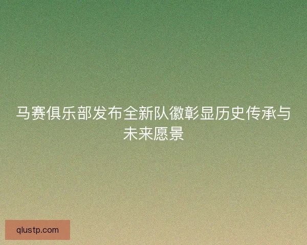 马赛俱乐部发布全新队徽彰显历史传承与未来愿景