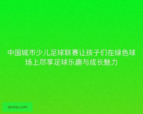 中国城市少儿足球联赛让孩子们在绿色球场上尽享足球乐趣与成长魅力 中国城市少儿足球联赛让孩子们在绿色球场上尽享足球乐趣与成长魅力
