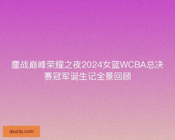 鏖战巅峰荣耀之夜2024女篮WCBA总决赛冠军诞生记全景回顾 鏖战巅峰荣耀之夜2024女篮WCBA总决赛冠军诞生记全景回顾