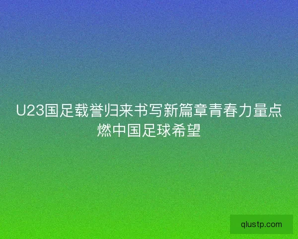 U23国足载誉归来书写新篇章青春力量点燃中国足球希望