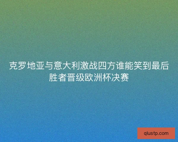 克罗地亚与意大利激战四方谁能笑到最后胜者晋级欧洲杯决赛