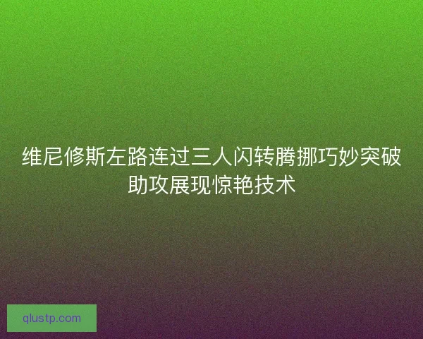 维尼修斯左路连过三人闪转腾挪巧妙突破助攻展现惊艳技术