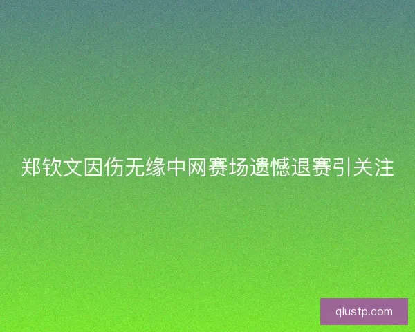 郑钦文因伤无缘中网赛场遗憾退赛引关注 郑钦文因伤无缘中网赛场遗憾退赛引关注