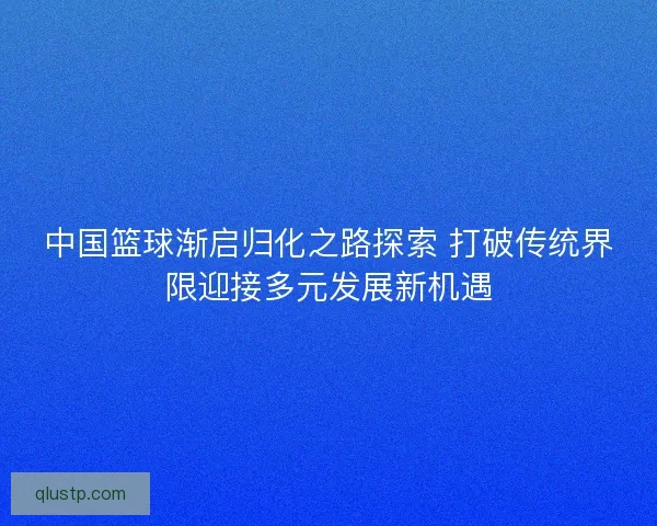 中国篮球渐启归化之路探索 打破传统界限迎接多元发展新机遇 中国篮球渐启归化之路探索 打破传统界限迎接多元发展新机遇