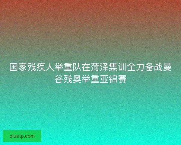 国家残疾人举重队在菏泽集训全力备战曼谷残奥举重亚锦赛 国家残疾人举重队在菏泽集训全力备战曼谷残奥举重亚锦赛
