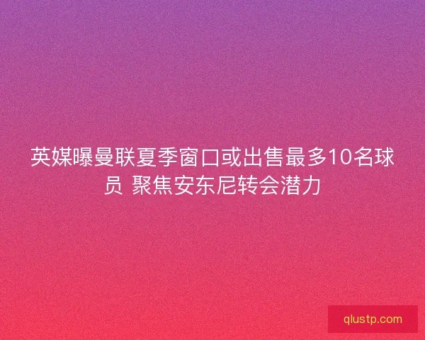 英媒曝曼联夏季窗口或出售最多10名球员 聚焦安东尼转会潜力 英媒曝曼联夏季窗口或出售最多10名球员 聚焦安东尼转会潜力