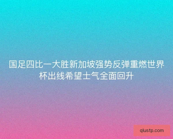 国足四比一大胜新加坡强势反弹重燃世界杯出线希望士气全面回升 国足四比一大胜新加坡强势反弹重燃世界杯出线希望士气全面回升