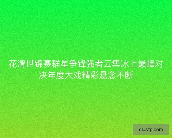 花滑世锦赛群星争锋强者云集冰上巅峰对决年度大戏精彩悬念不断 花滑世锦赛群星争锋强者云集冰上巅峰对决年度大戏精彩悬念不断
