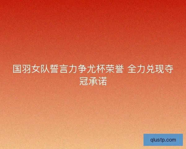 国羽女队誓言力争尤杯荣誉 全力兑现夺冠承诺