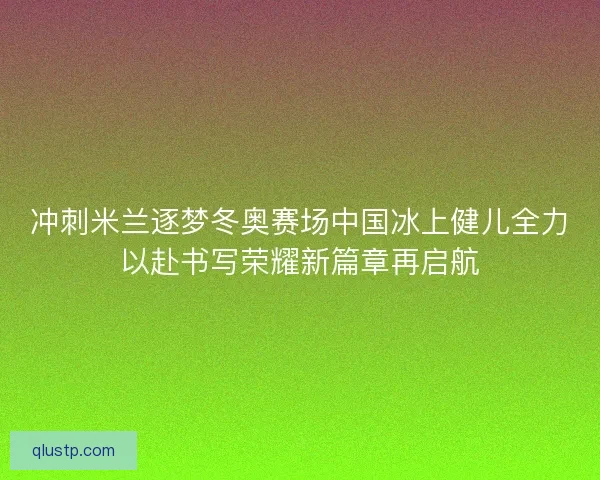 冲刺米兰逐梦冬奥赛场中国冰上健儿全力以赴书写荣耀新篇章再启航