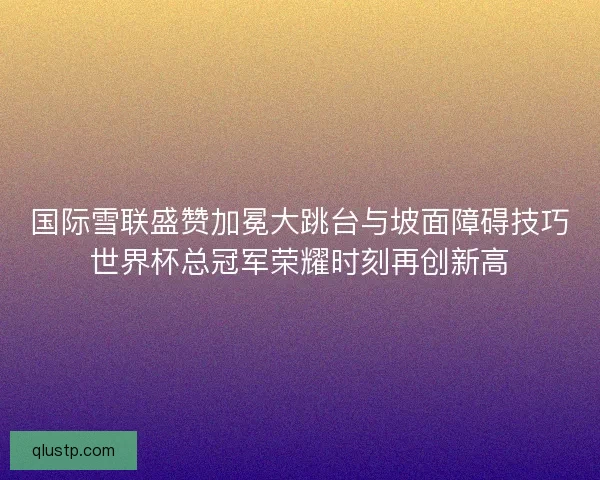 国际雪联盛赞加冕大跳台与坡面障碍技巧世界杯总冠军荣耀时刻再创新高 国际雪联盛赞加冕大跳台与坡面障碍技巧世界杯总冠军荣耀时刻再创新高